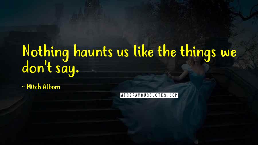 Mitch Albom Quotes: Nothing haunts us like the things we don't say.