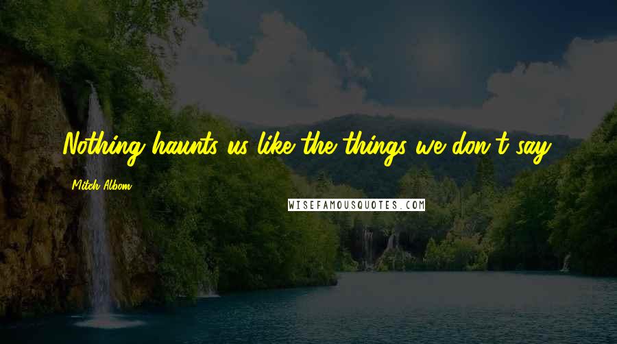 Mitch Albom Quotes: Nothing haunts us like the things we don't say.