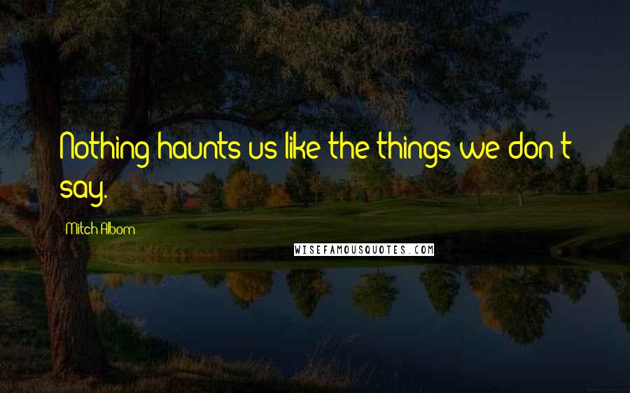 Mitch Albom Quotes: Nothing haunts us like the things we don't say.