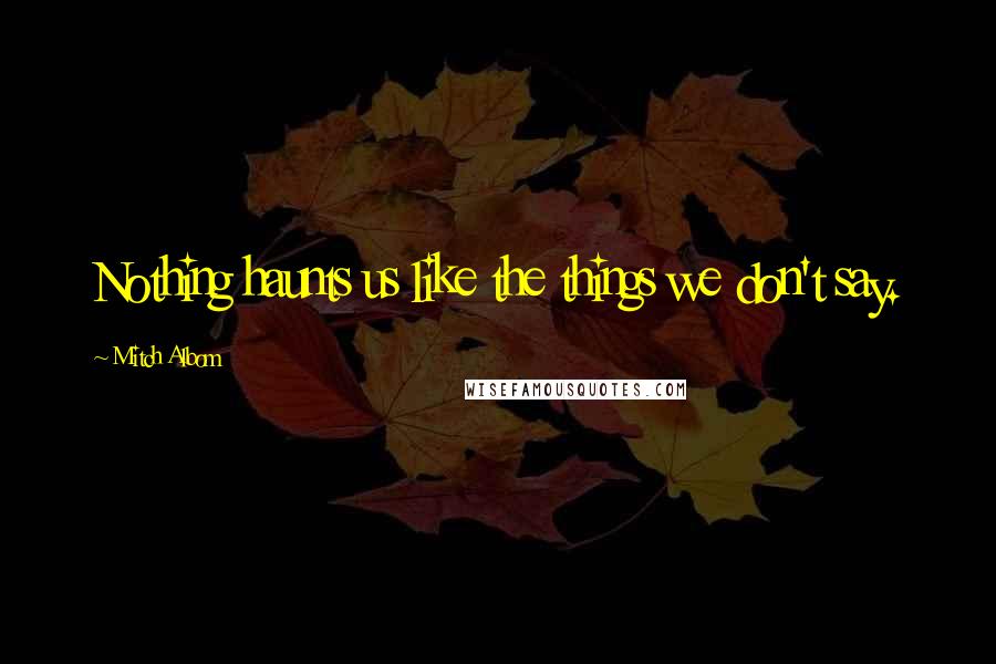 Mitch Albom Quotes: Nothing haunts us like the things we don't say.
