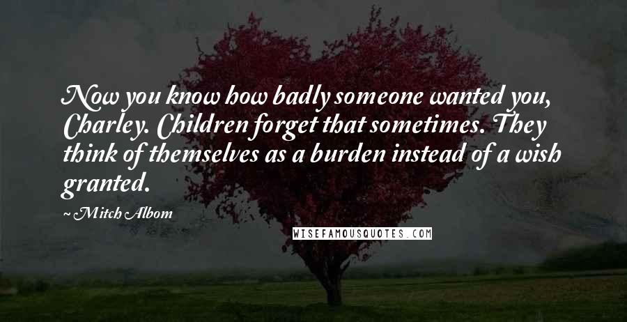 Mitch Albom Quotes: Now you know how badly someone wanted you, Charley. Children forget that sometimes. They think of themselves as a burden instead of a wish granted.