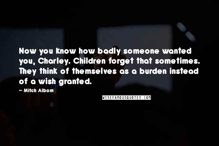 Mitch Albom Quotes: Now you know how badly someone wanted you, Charley. Children forget that sometimes. They think of themselves as a burden instead of a wish granted.