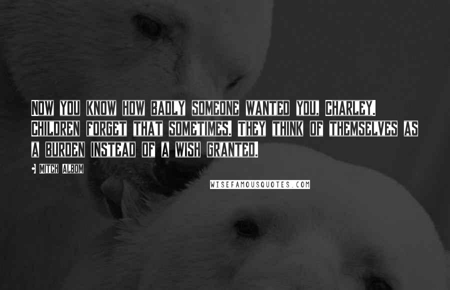 Mitch Albom Quotes: Now you know how badly someone wanted you, Charley. Children forget that sometimes. They think of themselves as a burden instead of a wish granted.