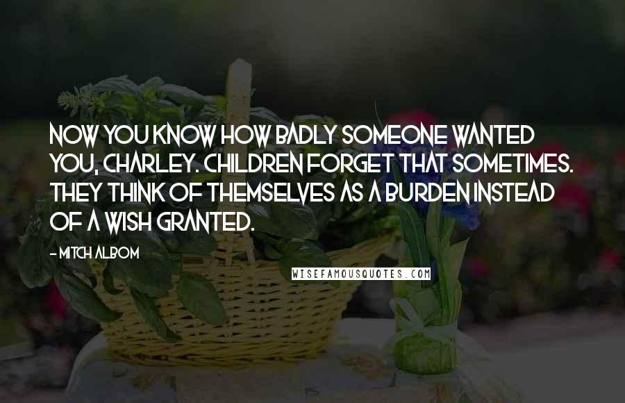 Mitch Albom Quotes: Now you know how badly someone wanted you, Charley. Children forget that sometimes. They think of themselves as a burden instead of a wish granted.