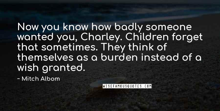 Mitch Albom Quotes: Now you know how badly someone wanted you, Charley. Children forget that sometimes. They think of themselves as a burden instead of a wish granted.