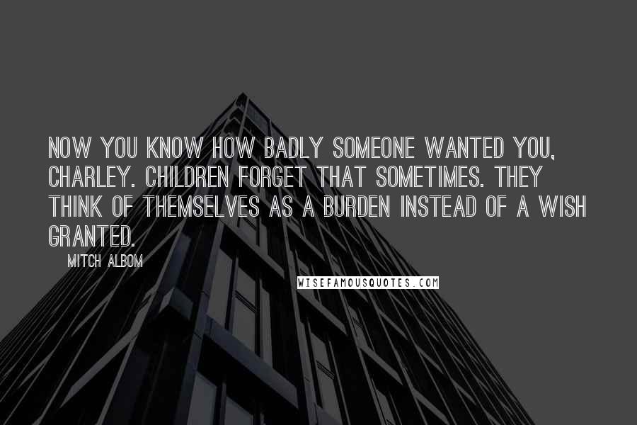 Mitch Albom Quotes: Now you know how badly someone wanted you, Charley. Children forget that sometimes. They think of themselves as a burden instead of a wish granted.