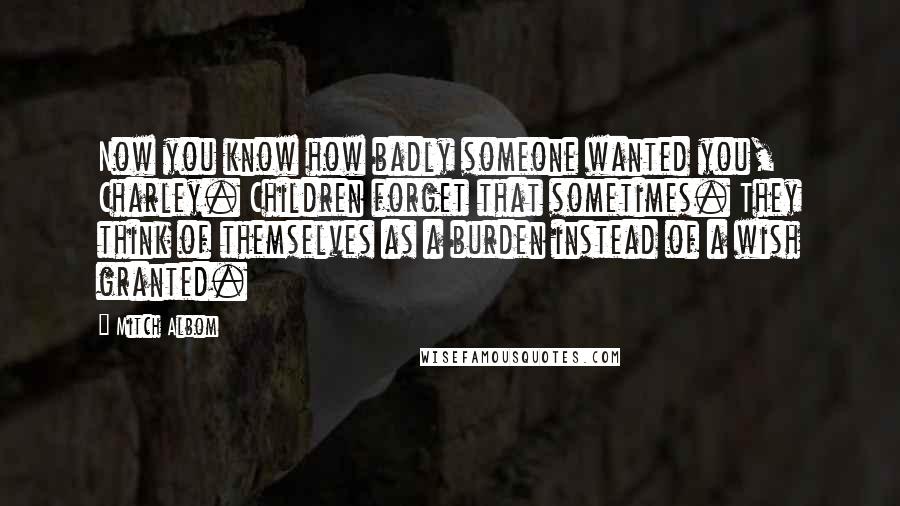 Mitch Albom Quotes: Now you know how badly someone wanted you, Charley. Children forget that sometimes. They think of themselves as a burden instead of a wish granted.