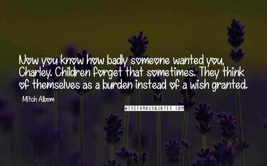 Mitch Albom Quotes: Now you know how badly someone wanted you, Charley. Children forget that sometimes. They think of themselves as a burden instead of a wish granted.