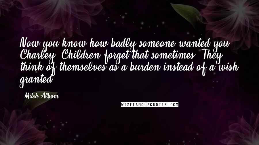 Mitch Albom Quotes: Now you know how badly someone wanted you, Charley. Children forget that sometimes. They think of themselves as a burden instead of a wish granted.