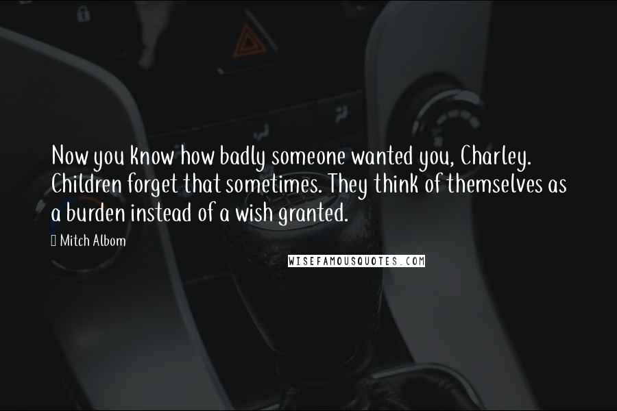 Mitch Albom Quotes: Now you know how badly someone wanted you, Charley. Children forget that sometimes. They think of themselves as a burden instead of a wish granted.