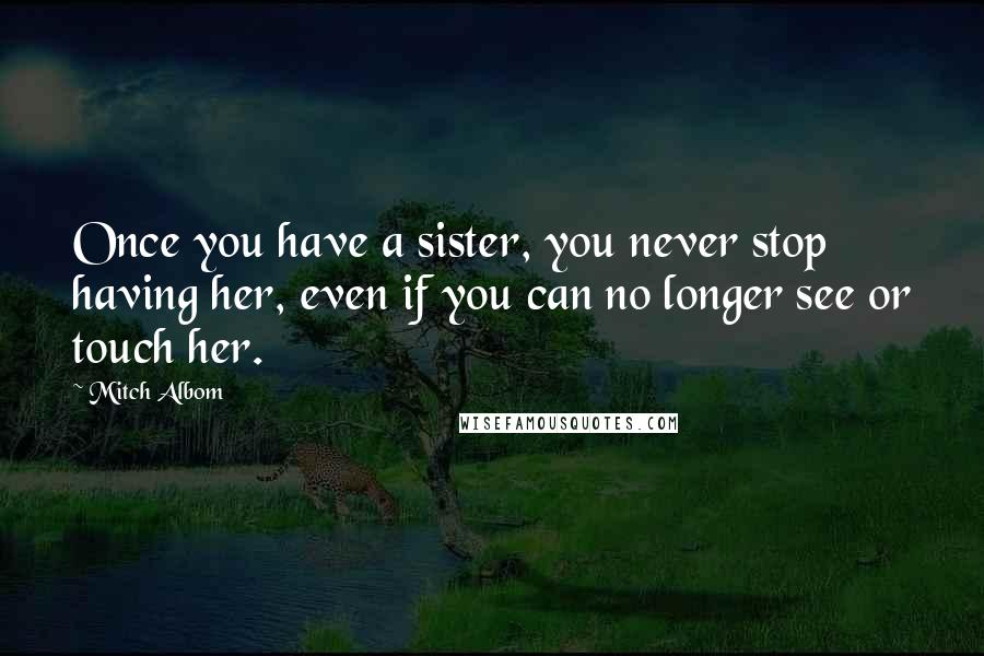 Mitch Albom Quotes: Once you have a sister, you never stop having her, even if you can no longer see or touch her.