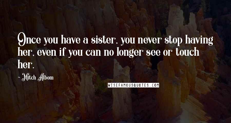 Mitch Albom Quotes: Once you have a sister, you never stop having her, even if you can no longer see or touch her.