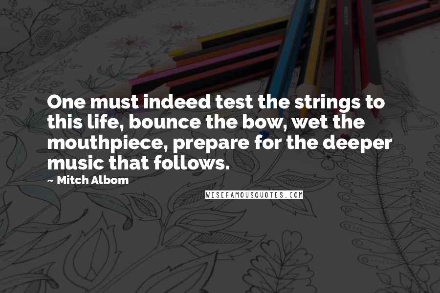 Mitch Albom Quotes: One must indeed test the strings to this life, bounce the bow, wet the mouthpiece, prepare for the deeper music that follows.