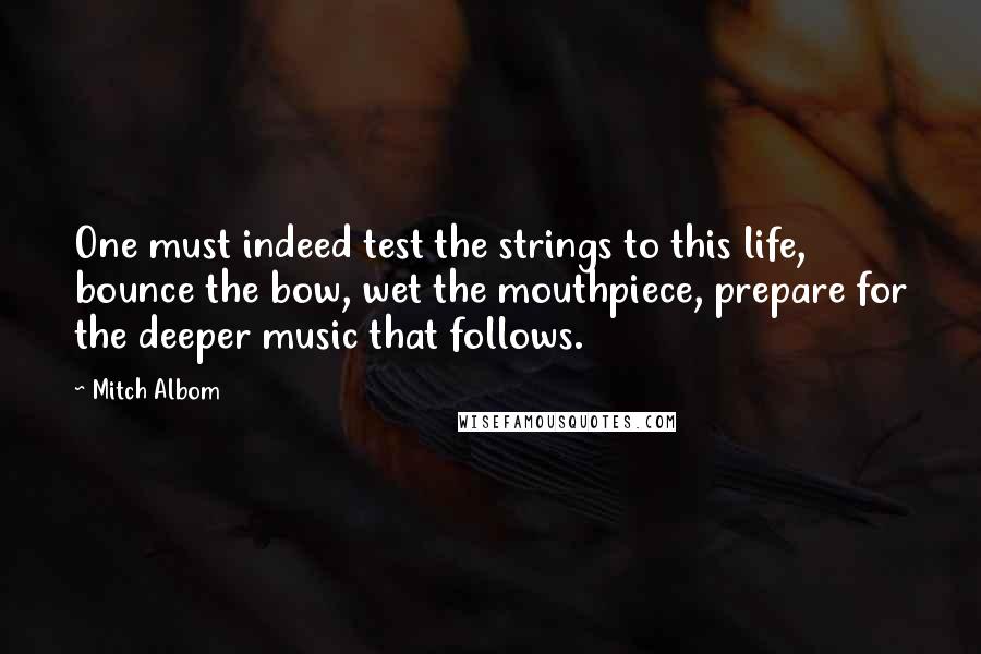 Mitch Albom Quotes: One must indeed test the strings to this life, bounce the bow, wet the mouthpiece, prepare for the deeper music that follows.