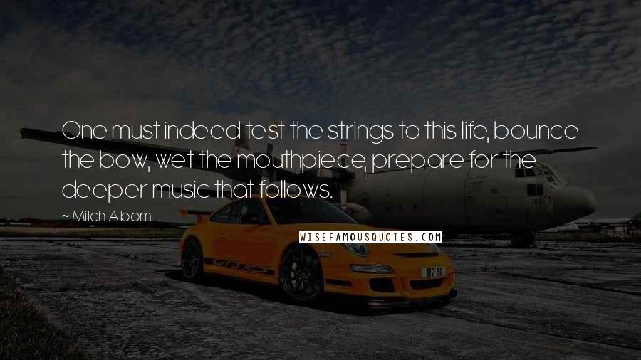 Mitch Albom Quotes: One must indeed test the strings to this life, bounce the bow, wet the mouthpiece, prepare for the deeper music that follows.