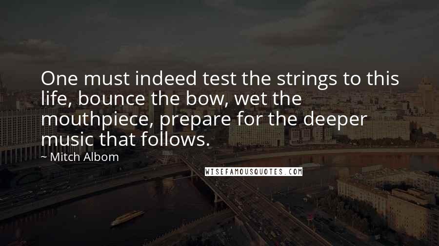 Mitch Albom Quotes: One must indeed test the strings to this life, bounce the bow, wet the mouthpiece, prepare for the deeper music that follows.