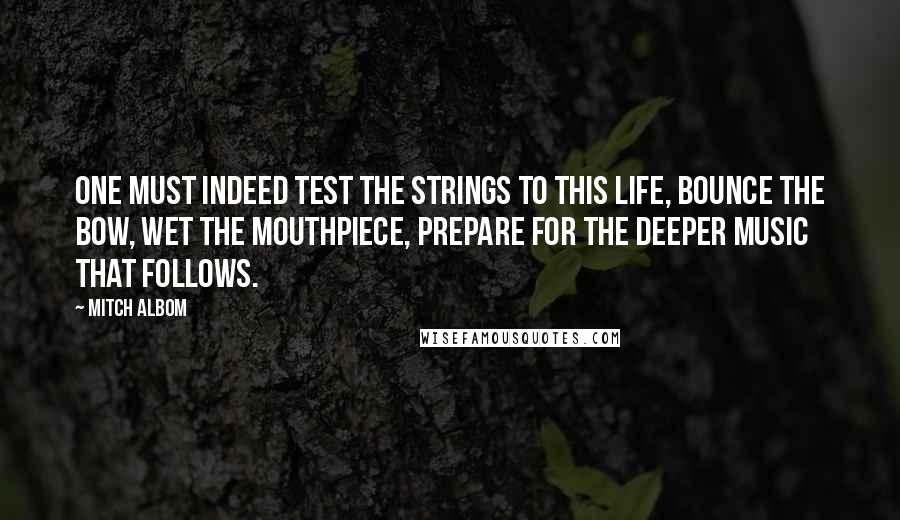 Mitch Albom Quotes: One must indeed test the strings to this life, bounce the bow, wet the mouthpiece, prepare for the deeper music that follows.