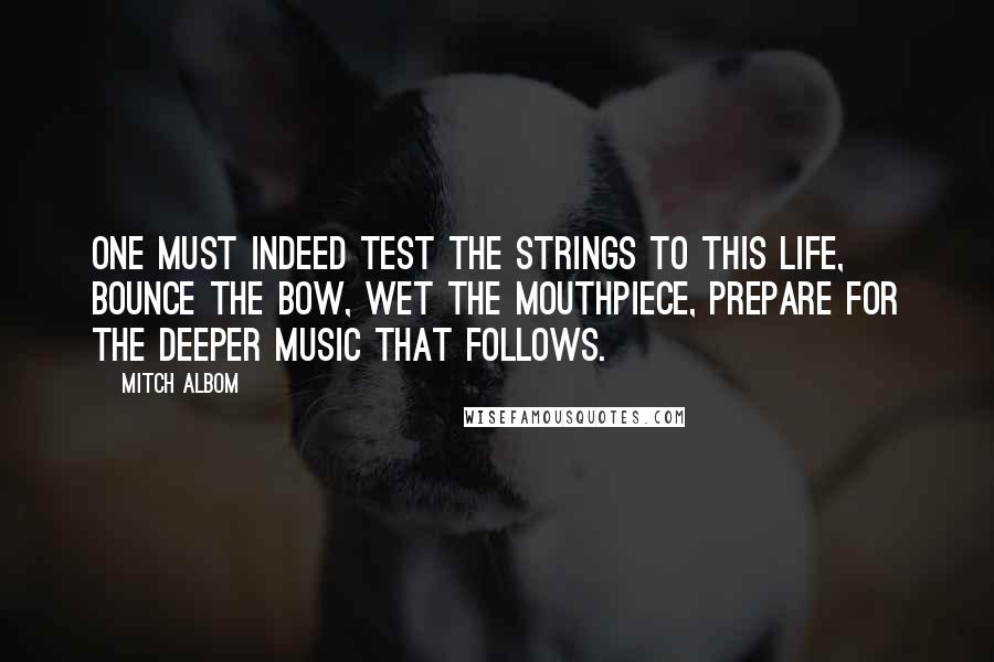 Mitch Albom Quotes: One must indeed test the strings to this life, bounce the bow, wet the mouthpiece, prepare for the deeper music that follows.