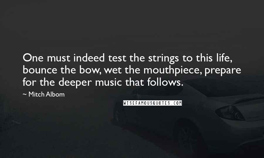 Mitch Albom Quotes: One must indeed test the strings to this life, bounce the bow, wet the mouthpiece, prepare for the deeper music that follows.