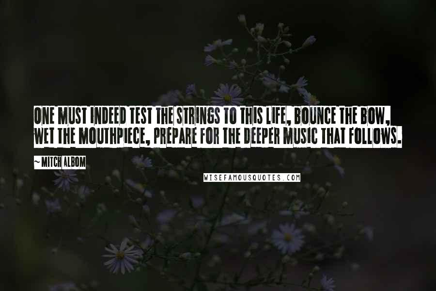 Mitch Albom Quotes: One must indeed test the strings to this life, bounce the bow, wet the mouthpiece, prepare for the deeper music that follows.