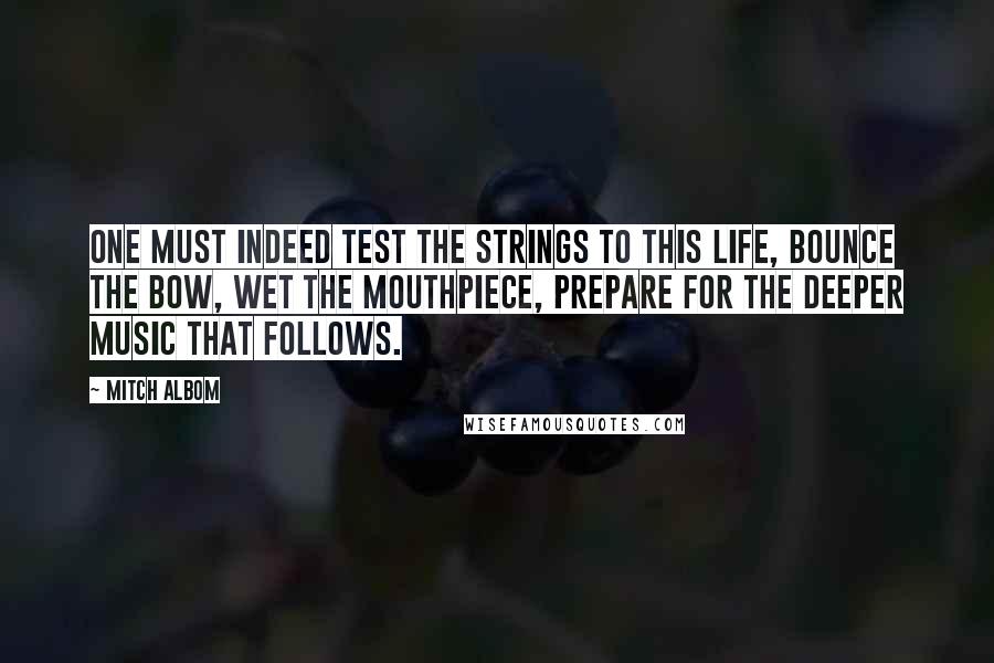 Mitch Albom Quotes: One must indeed test the strings to this life, bounce the bow, wet the mouthpiece, prepare for the deeper music that follows.