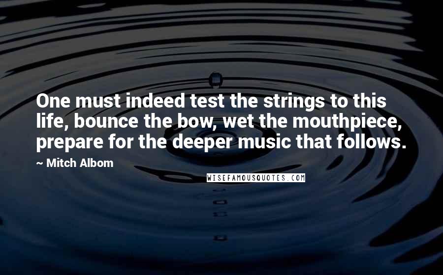 Mitch Albom Quotes: One must indeed test the strings to this life, bounce the bow, wet the mouthpiece, prepare for the deeper music that follows.