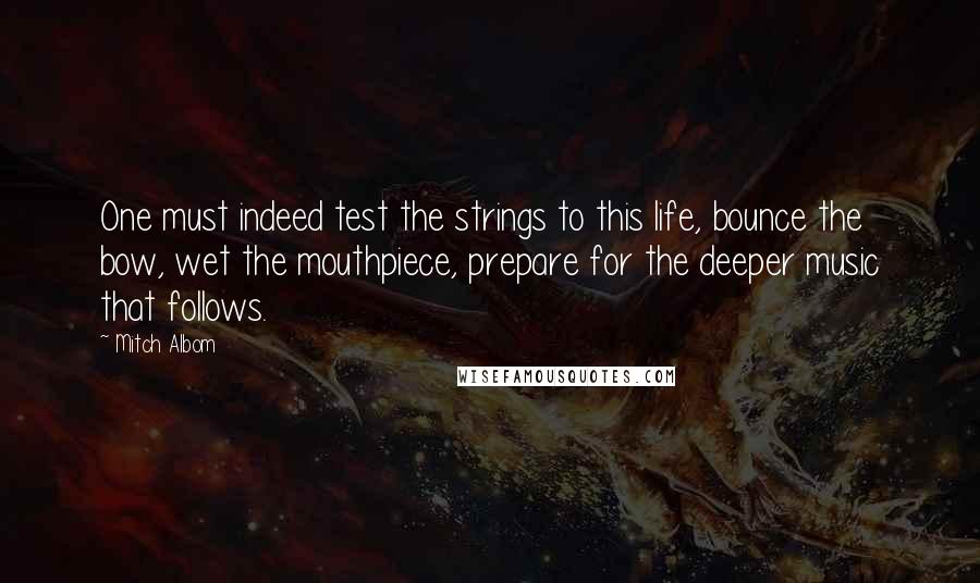 Mitch Albom Quotes: One must indeed test the strings to this life, bounce the bow, wet the mouthpiece, prepare for the deeper music that follows.