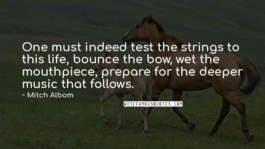 Mitch Albom Quotes: One must indeed test the strings to this life, bounce the bow, wet the mouthpiece, prepare for the deeper music that follows.