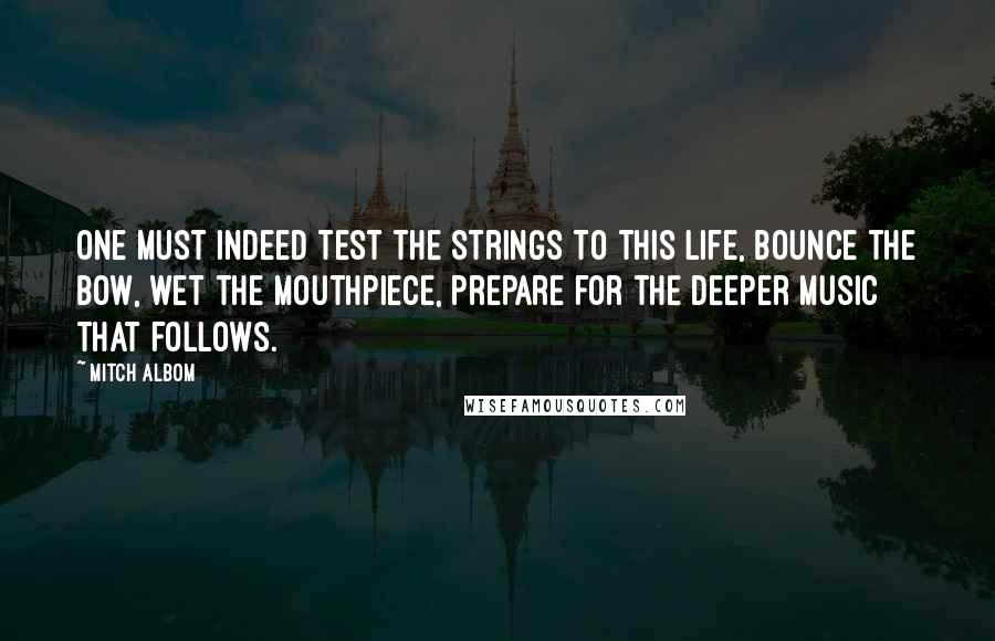 Mitch Albom Quotes: One must indeed test the strings to this life, bounce the bow, wet the mouthpiece, prepare for the deeper music that follows.