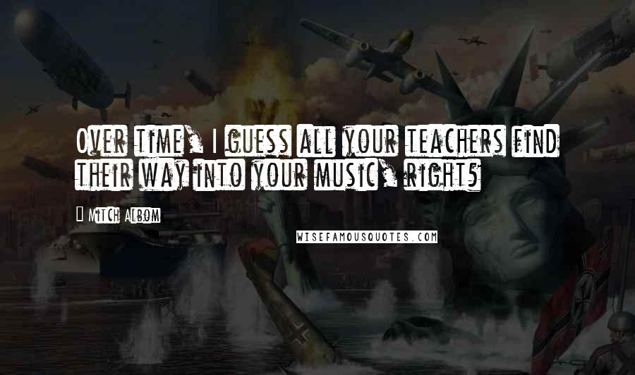 Mitch Albom Quotes: Over time, I guess all your teachers find their way into your music, right?