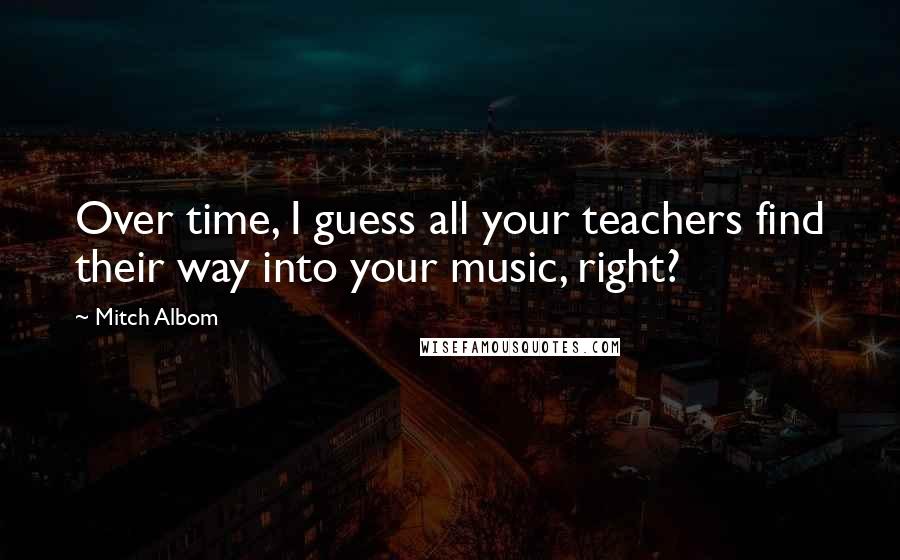 Mitch Albom Quotes: Over time, I guess all your teachers find their way into your music, right?