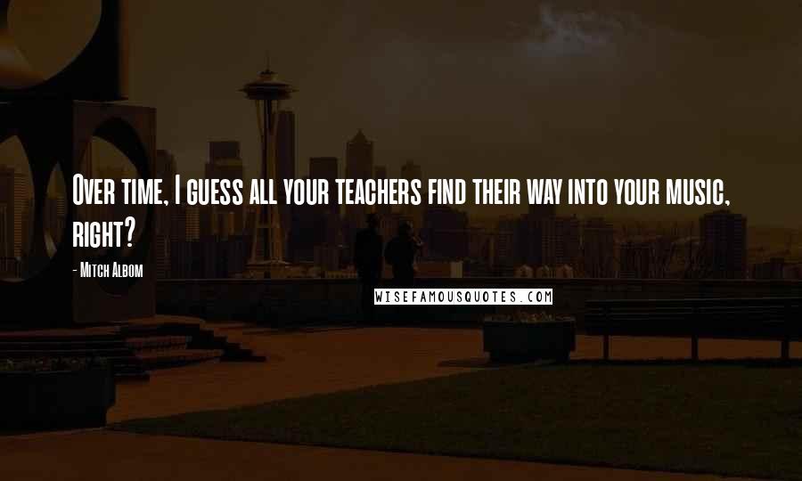 Mitch Albom Quotes: Over time, I guess all your teachers find their way into your music, right?