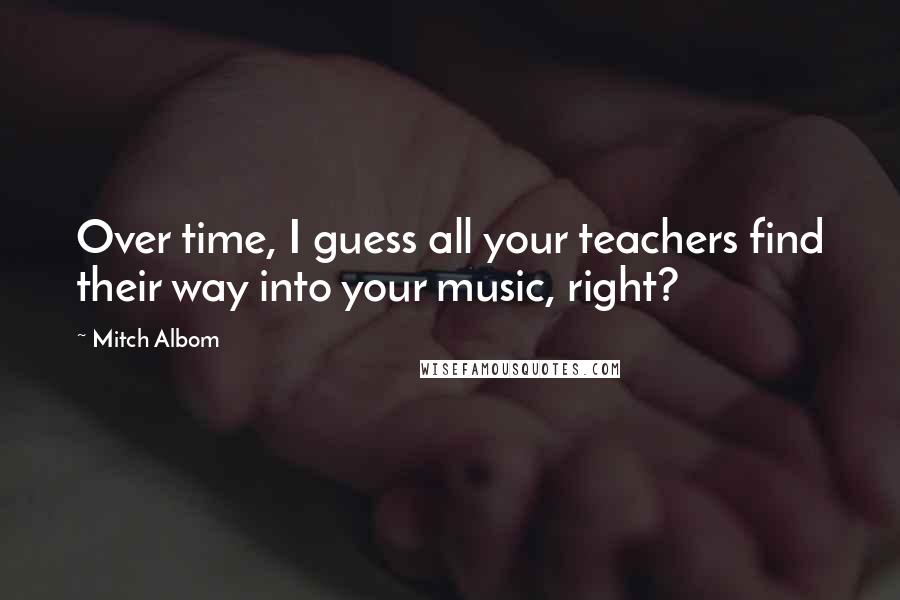 Mitch Albom Quotes: Over time, I guess all your teachers find their way into your music, right?