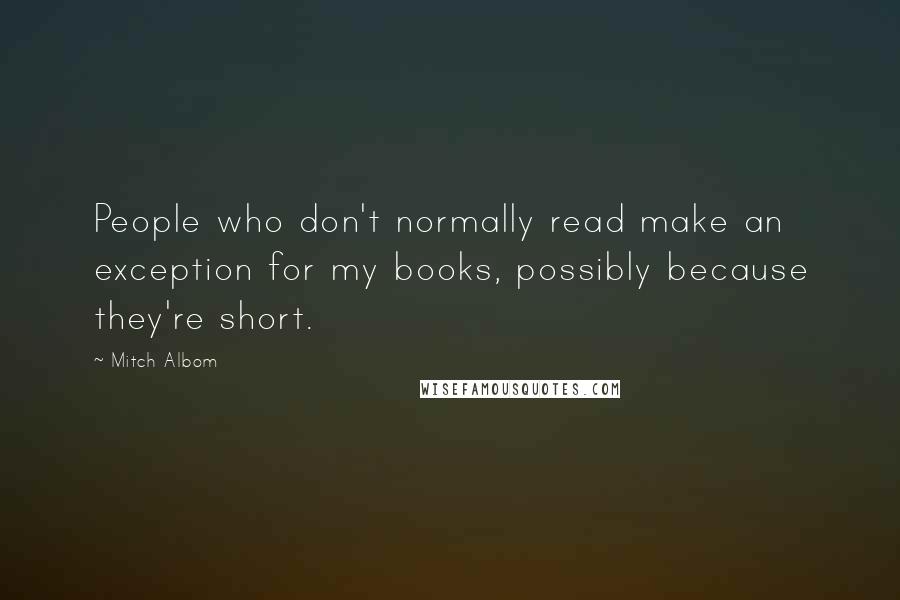 Mitch Albom Quotes: People who don't normally read make an exception for my books, possibly because they're short.