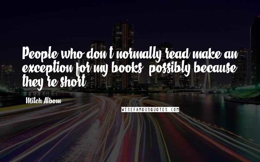 Mitch Albom Quotes: People who don't normally read make an exception for my books, possibly because they're short.