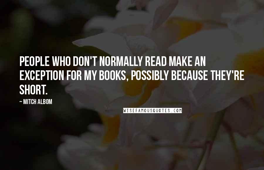 Mitch Albom Quotes: People who don't normally read make an exception for my books, possibly because they're short.