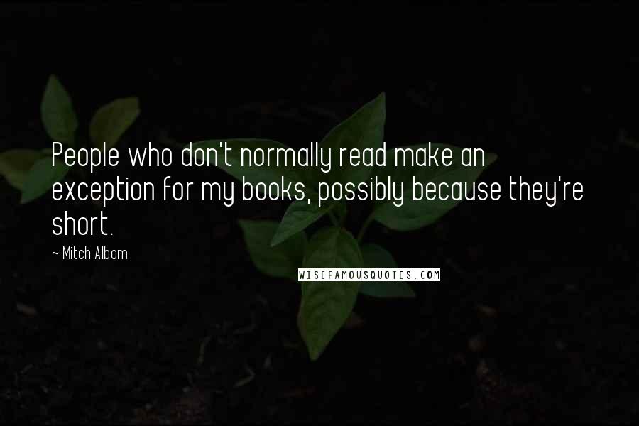 Mitch Albom Quotes: People who don't normally read make an exception for my books, possibly because they're short.