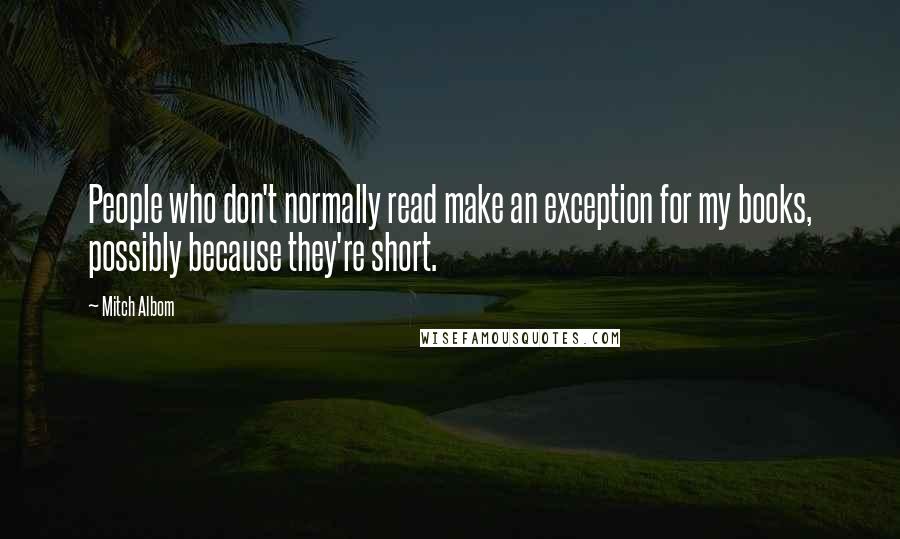 Mitch Albom Quotes: People who don't normally read make an exception for my books, possibly because they're short.