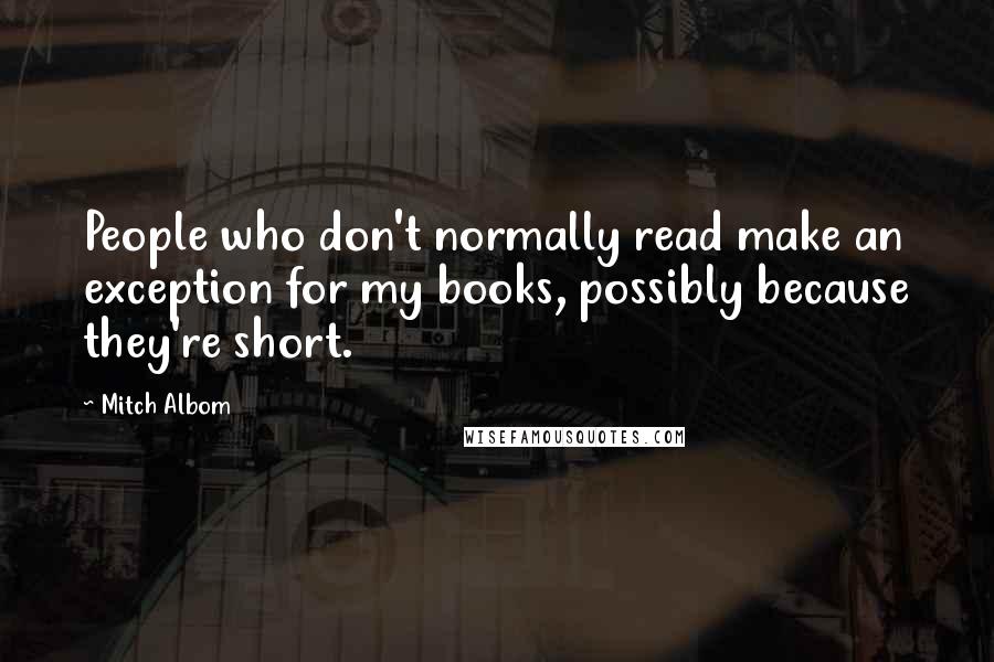 Mitch Albom Quotes: People who don't normally read make an exception for my books, possibly because they're short.