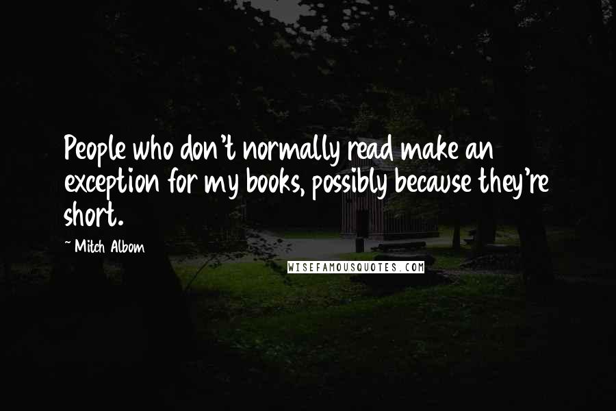 Mitch Albom Quotes: People who don't normally read make an exception for my books, possibly because they're short.