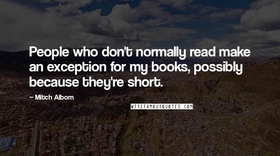 Mitch Albom Quotes: People who don't normally read make an exception for my books, possibly because they're short.