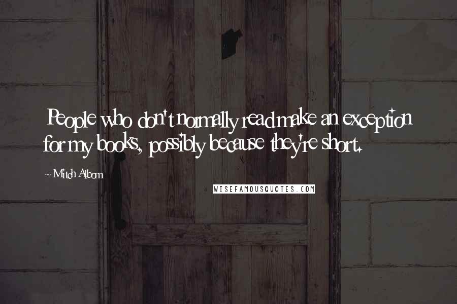 Mitch Albom Quotes: People who don't normally read make an exception for my books, possibly because they're short.