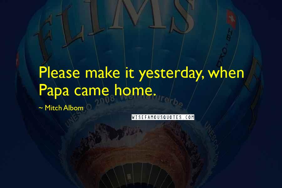 Mitch Albom Quotes: Please make it yesterday, when Papa came home.