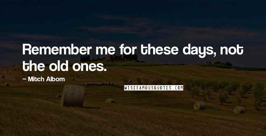 Mitch Albom Quotes: Remember me for these days, not the old ones.