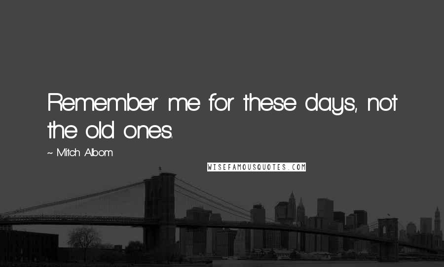 Mitch Albom Quotes: Remember me for these days, not the old ones.