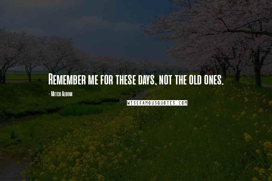 Mitch Albom Quotes: Remember me for these days, not the old ones.