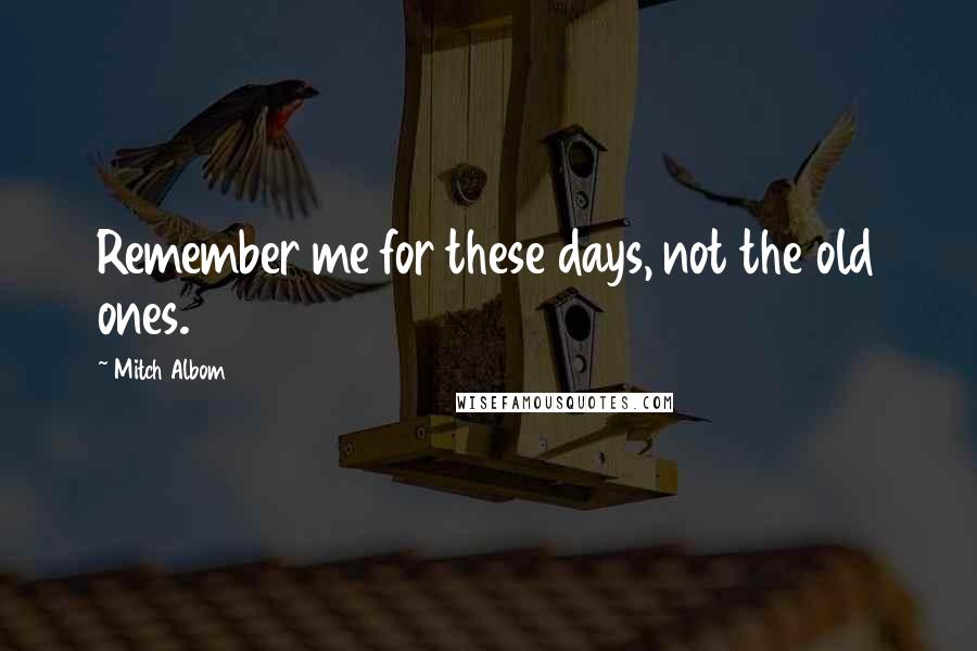 Mitch Albom Quotes: Remember me for these days, not the old ones.