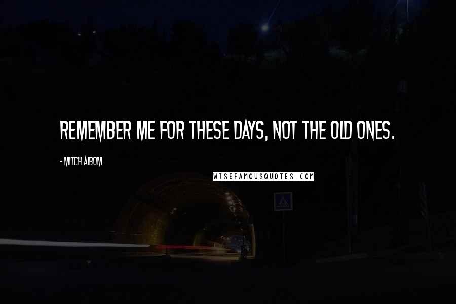 Mitch Albom Quotes: Remember me for these days, not the old ones.