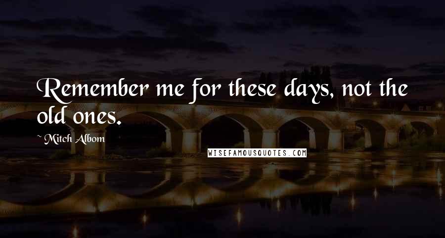 Mitch Albom Quotes: Remember me for these days, not the old ones.