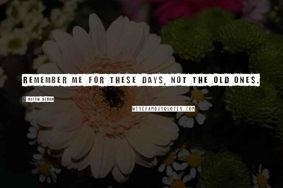 Mitch Albom Quotes: Remember me for these days, not the old ones.